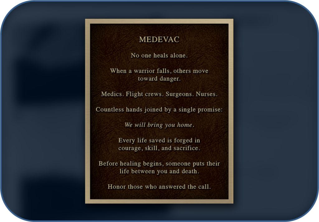 Medevac garden plaque: No one heals alone. When a warrior falls, others move toward danger. Medics. Flight crews. Surgeons. Nurses. Countless hands joined by a single promise: We will bring you home. Every life saved is forged in courage, skill, and sacrifice. Before healing begins, someone puts their life between you and death. Honor those who answered the call.