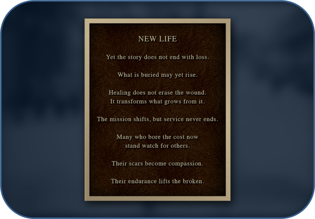 New Life garden plaque: Yet the story does not end with loss. What is buried may yet rise. Healing does not erase the wound. It transforms what grows from it. The mission shifts, but service never ends. Many who bore the cost now stand watch for others. Their scars become compassion. Their endurance lifts the broken.