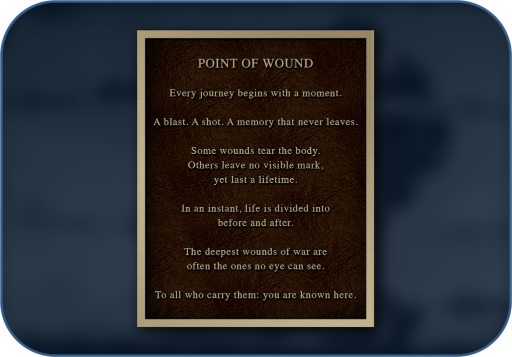 Point of Wound garden plaque: Every journey begins with a moment. A blast. A shot. A memory that never leaves. Some wounds tear the body. Others leave no visible mark, yet last a lifetime. In an instant, life is divided into before and after. The deepest wounds of war are often the ones no eye can see. To all who carry them: you are known here.