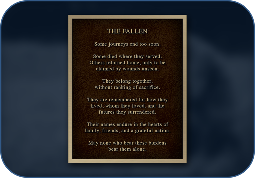 The Fallen garden plaque: Some journeys end too soon. Some died where they served. Others returned home, only to be claimed by wounds unseen. They belong together, without ranking of sacrifice. They are remembered for how they lived, whom they loved, and the futures they surrendered. Their names endure in the hearts of family, friends, and a grateful nation. May none who bear these burdens bear them alone.